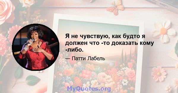 Я не чувствую, как будто я должен что -то доказать кому -либо.