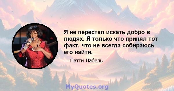 Я не перестал искать добро в людях. Я только что принял тот факт, что не всегда собираюсь его найти.