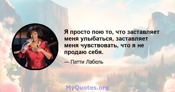 Я просто пою то, что заставляет меня улыбаться, заставляет меня чувствовать, что я не продаю себя.