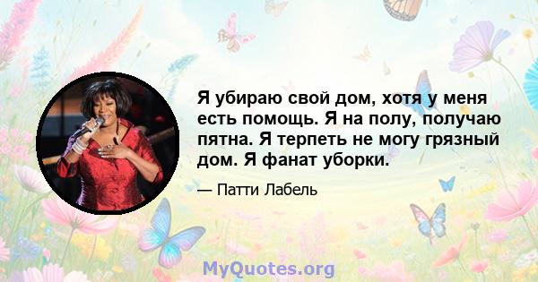 Я убираю свой дом, хотя у меня есть помощь. Я на полу, получаю пятна. Я терпеть не могу грязный дом. Я фанат уборки.