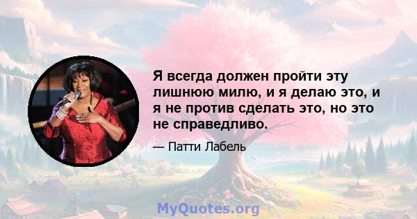 Я всегда должен пройти эту лишнюю милю, и я делаю это, и я не против сделать это, но это не справедливо.