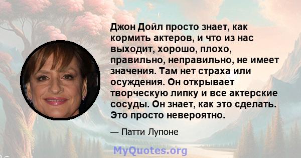 Джон Дойл просто знает, как кормить актеров, и что из нас выходит, хорошо, плохо, правильно, неправильно, не имеет значения. Там нет страха или осуждения. Он открывает творческую липку и все актерские сосуды. Он знает,