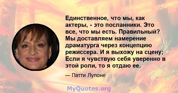 Единственное, что мы, как актеры, - это посланники. Это все, что мы есть. Правильный? Мы доставляем намерение драматурга через концепцию режиссера. И я выхожу на сцену; Если я чувствую себя уверенно в этой роли, то я