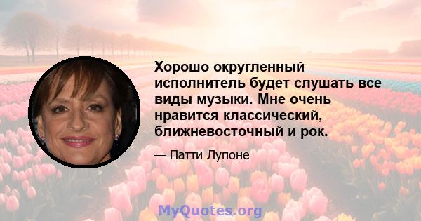 Хорошо округленный исполнитель будет слушать все виды музыки. Мне очень нравится классический, ближневосточный и рок.