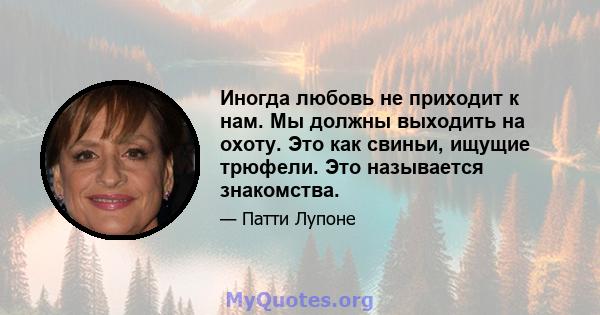 Иногда любовь не приходит к нам. Мы должны выходить на охоту. Это как свиньи, ищущие трюфели. Это называется знакомства.