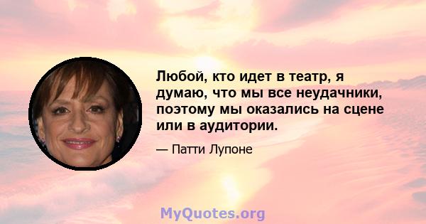 Любой, кто идет в театр, я думаю, что мы все неудачники, поэтому мы оказались на сцене или в аудитории.