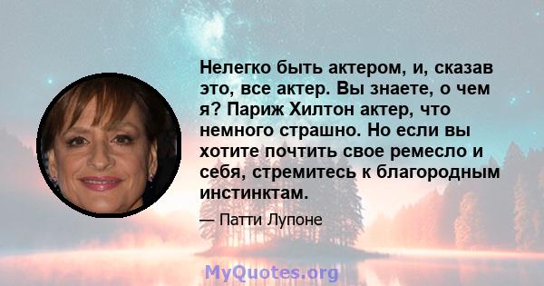 Нелегко быть актером, и, сказав это, все актер. Вы знаете, о чем я? Париж Хилтон актер, что немного страшно. Но если вы хотите почтить свое ремесло и себя, стремитесь к благородным инстинктам.