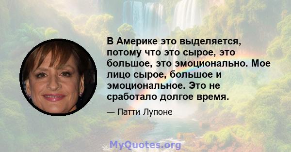 В Америке это выделяется, потому что это сырое, это большое, это эмоционально. Мое лицо сырое, большое и эмоциональное. Это не сработало долгое время.