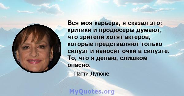 Вся моя карьера, я сказал это: критики и продюсеры думают, что зрители хотят актеров, которые представляют только силуэт и наносят очки в силуэте. То, что я делаю, слишком опасно.