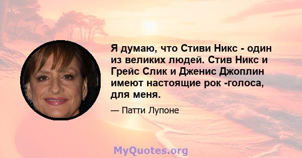 Я думаю, что Стиви Никс - один из великих людей. Стив Никс и Грейс Слик и Дженис Джоплин имеют настоящие рок -голоса, для меня.