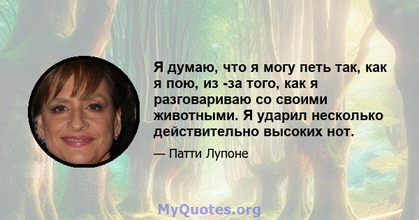 Я думаю, что я могу петь так, как я пою, из -за того, как я разговариваю со своими животными. Я ударил несколько действительно высоких нот.