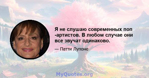 Я не слушаю современных поп -артистов. В любом случае они все звучат одинаково.