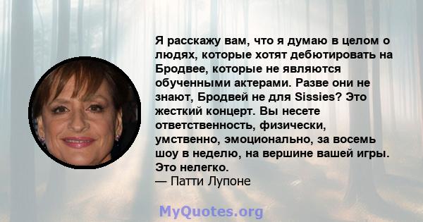 Я расскажу вам, что я думаю в целом о людях, которые хотят дебютировать на Бродвее, которые не являются обученными актерами. Разве они не знают, Бродвей не для Sissies? Это жесткий концерт. Вы несете ответственность,