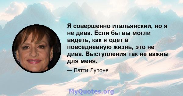 Я совершенно итальянский, но я не дива. Если бы вы могли видеть, как я одет в повседневную жизнь, это не дива. Выступления так не важны для меня.