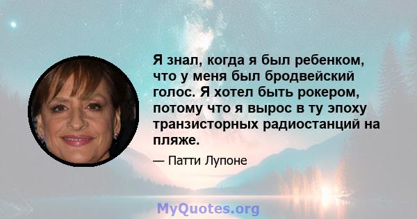 Я знал, когда я был ребенком, что у меня был бродвейский голос. Я хотел быть рокером, потому что я вырос в ту эпоху транзисторных радиостанций на пляже.