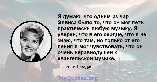 Я думаю, что одним из чар Элвиса было то, что он мог петь практически любую музыку. Я уверен, что в его сердце, что я не знаю, что там, но только от его пения я мог чувствовать, что он очень неравнодушен к евангельской