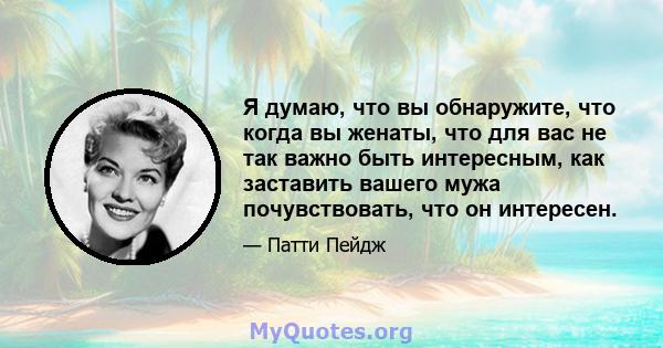 Я думаю, что вы обнаружите, что когда вы женаты, что для вас не так важно быть интересным, как заставить вашего мужа почувствовать, что он интересен.