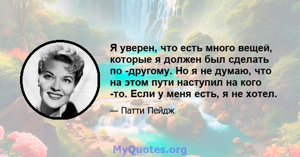 Я уверен, что есть много вещей, которые я должен был сделать по -другому. Но я не думаю, что на этом пути наступил на кого -то. Если у меня есть, я не хотел.