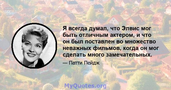 Я всегда думал, что Элвис мог быть отличным актером, и что он был поставлен во множество неважных фильмов, когда он мог сделать много замечательных.