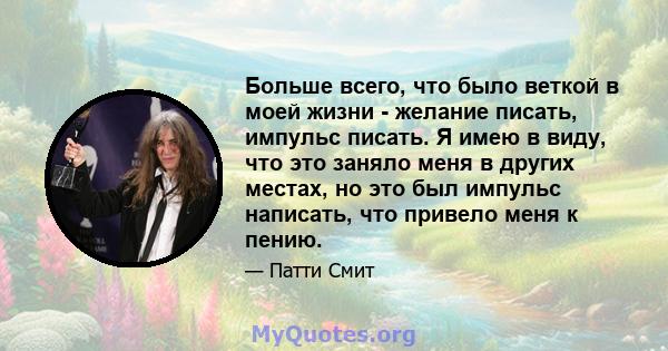 Больше всего, что было веткой в ​​моей жизни - желание писать, импульс писать. Я имею в виду, что это заняло меня в других местах, но это был импульс написать, что привело меня к пению.