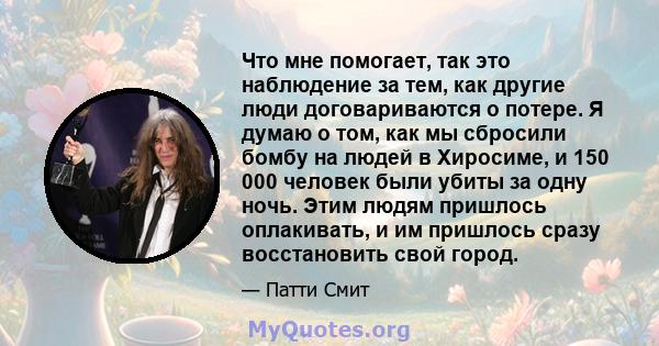 Что мне помогает, так это наблюдение за тем, как другие люди договариваются о потере. Я думаю о том, как мы сбросили бомбу на людей в Хиросиме, и 150 000 человек были убиты за одну ночь. Этим людям пришлось оплакивать,