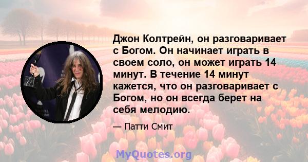 Джон Колтрейн, он разговаривает с Богом. Он начинает играть в своем соло, он может играть 14 минут. В течение 14 минут кажется, что он разговаривает с Богом, но он всегда берет на себя мелодию.