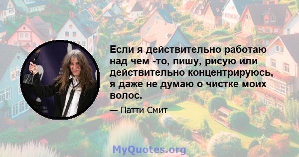 Если я действительно работаю над чем -то, пишу, рисую или действительно концентрируюсь, я даже не думаю о чистке моих волос.