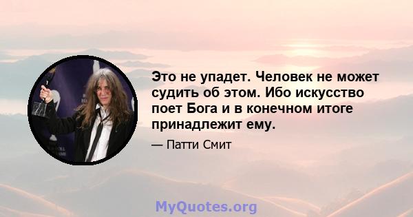 Это не упадет. Человек не может судить об этом. Ибо искусство поет Бога и в конечном итоге принадлежит ему.