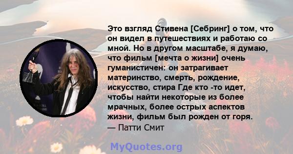 Это взгляд Стивена [Себринг] о том, что он видел в путешествиях и работаю со мной. Но в другом масштабе, я думаю, что фильм [мечта о жизни] очень гуманистичен: он затрагивает материнство, смерть, рождение, искусство,