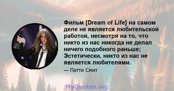 Фильм [Dream of Life] на самом деле не является любительской работой, несмотря на то, что никто из нас никогда не делал ничего подобного раньше; Эстетически, никто из нас не является любителями.