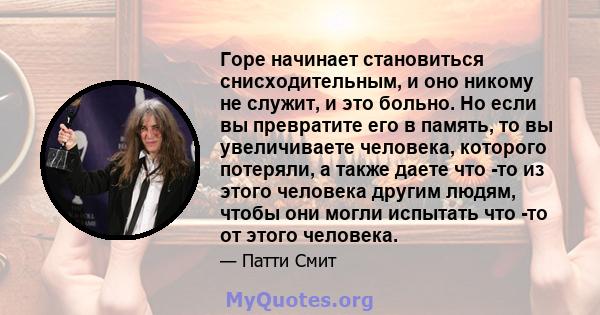 Горе начинает становиться снисходительным, и оно никому не служит, и это больно. Но если вы превратите его в память, то вы увеличиваете человека, которого потеряли, а также даете что -то из этого человека другим людям,