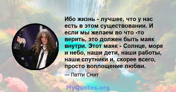 Ибо жизнь - лучшее, что у нас есть в этом существовании. И если мы желаем во что -то верить, это должен быть маяк внутри. Этот маяк - Солнце, море и небо, наши дети, наши работы, наши спутники и, скорее всего, просто