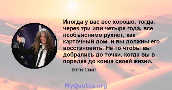 Иногда у вас все хорошо, тогда, через три или четыре года, все необъяснимо рухнет, как карточный дом, и вы должны его восстановить. Не то чтобы вы добрались до точки, когда вы в порядке до конца своей жизни.