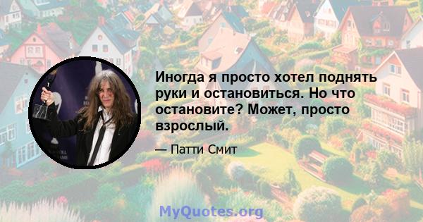 Иногда я просто хотел поднять руки и остановиться. Но что остановите? Может, просто взрослый.