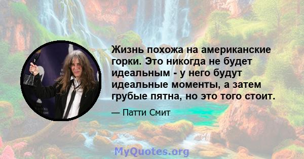 Жизнь похожа на американские горки. Это никогда не будет идеальным - у него будут идеальные моменты, а затем грубые пятна, но это того стоит.