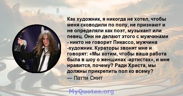 Как художник, я никогда не хотел, чтобы меня сководили по полу, не признают и не определяли как поэт, музыкант или певец. Они не делают этого с мужчинами - никто не говорит Пикассо, мужчина -художник. Кураторы звонят