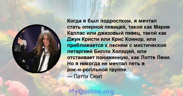 Когда я был подростком, я мечтал стать оперной певицей, такой как Мария Каллас или джазовый певец, такой как Джун Кристи или Крис Коннор, или приближается к песням с мистической летаргией Билли Холидей, или отстаивает