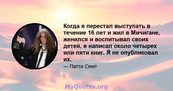 Когда я перестал выступать в течение 16 лет и жил в Мичигане, женился и воспитывал своих детей, я написал около четырех или пяти книг. Я не опубликовал их.