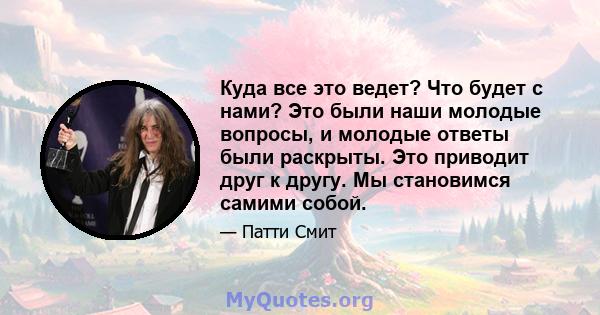 Куда все это ведет? Что будет с нами? Это были наши молодые вопросы, и молодые ответы были раскрыты. Это приводит друг к другу. Мы становимся самими собой.