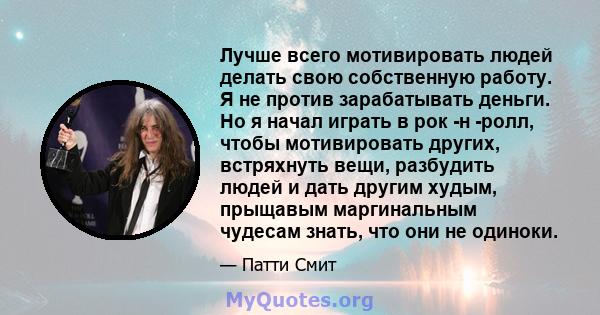 Лучше всего мотивировать людей делать свою собственную работу. Я не против зарабатывать деньги. Но я начал играть в рок -н -ролл, чтобы мотивировать других, встряхнуть вещи, разбудить людей и дать другим худым, прыщавым 