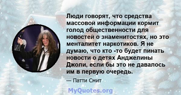 Люди говорят, что средства массовой информации кормит голод общественности для новостей о знаменитостях, но это менталитет наркотиков. Я не думаю, что кто -то будет пинать новости о детях Анджелины Джоли, если бы это не 