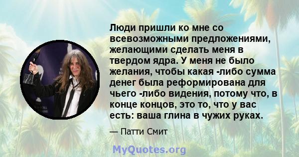 Люди пришли ко мне со всевозможными предложениями, желающими сделать меня в твердом ядра. У меня не было желания, чтобы какая -либо сумма денег была реформирована для чьего -либо видения, потому что, в конце концов, это 