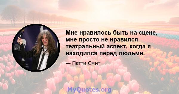 Мне нравилось быть на сцене, мне просто не нравился театральный аспект, когда я находился перед людьми.