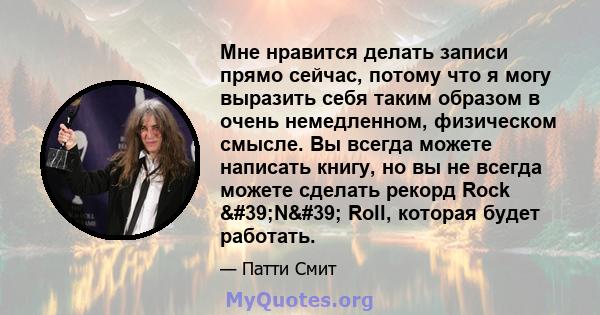 Мне нравится делать записи прямо сейчас, потому что я могу выразить себя таким образом в очень немедленном, физическом смысле. Вы всегда можете написать книгу, но вы не всегда можете сделать рекорд Rock 'N'