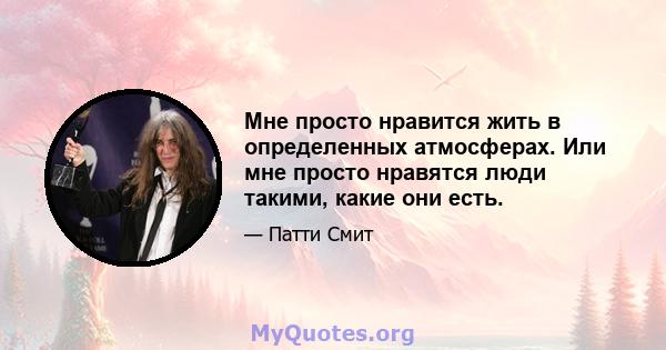 Мне просто нравится жить в определенных атмосферах. Или мне просто нравятся люди такими, какие они есть.