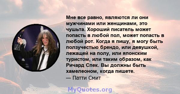 Мне все равно, являются ли они мужчинами или женщинами, это чушьта. Хороший писатель может попасть в любой пол, может попасть в любой рот. Когда я пишу, я могу быть ползучестью брендо, или девушкой, лежащей на полу, или 