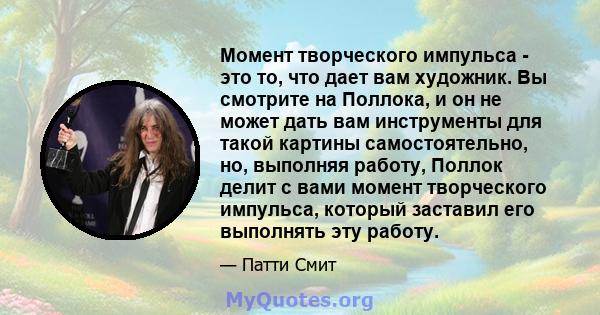 Момент творческого импульса - это то, что дает вам художник. Вы смотрите на Поллока, и он не может дать вам инструменты для такой картины самостоятельно, но, выполняя работу, Поллок делит с вами момент творческого