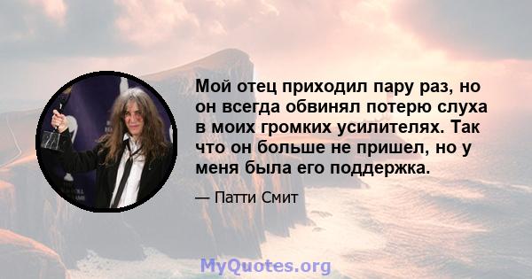 Мой отец приходил пару раз, но он всегда обвинял потерю слуха в моих громких усилителях. Так что он больше не пришел, но у меня была его поддержка.