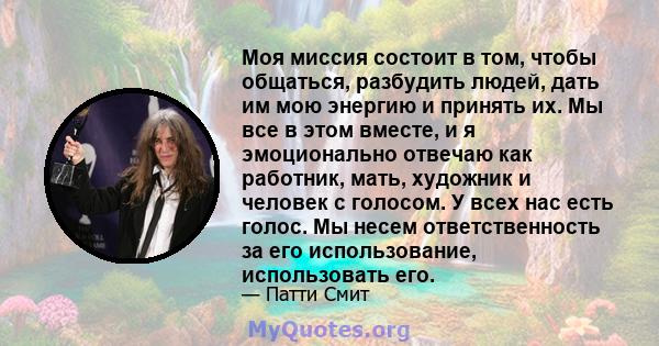 Моя миссия состоит в том, чтобы общаться, разбудить людей, дать им мою энергию и принять их. Мы все в этом вместе, и я эмоционально отвечаю как работник, мать, художник и человек с голосом. У всех нас есть голос. Мы