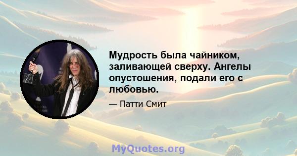 Мудрость была чайником, заливающей сверху. Ангелы опустошения, подали его с любовью.